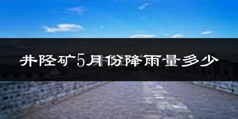 井陉矿5月份降雨量多少?井陉矿五月下雨多吗?