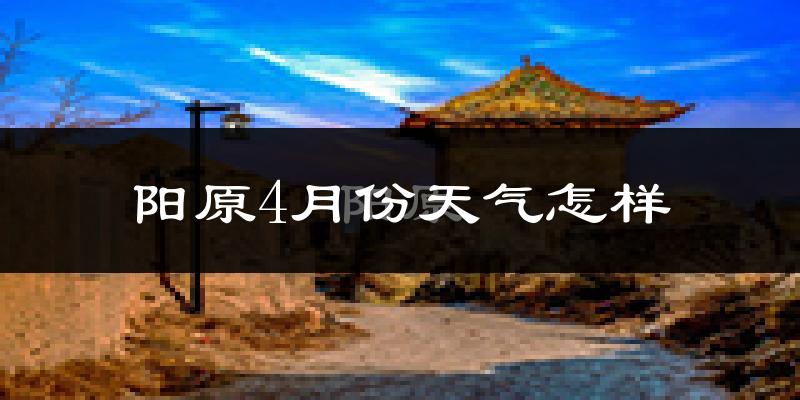 阳原县4月份天气如何?冷热情况怎么样?