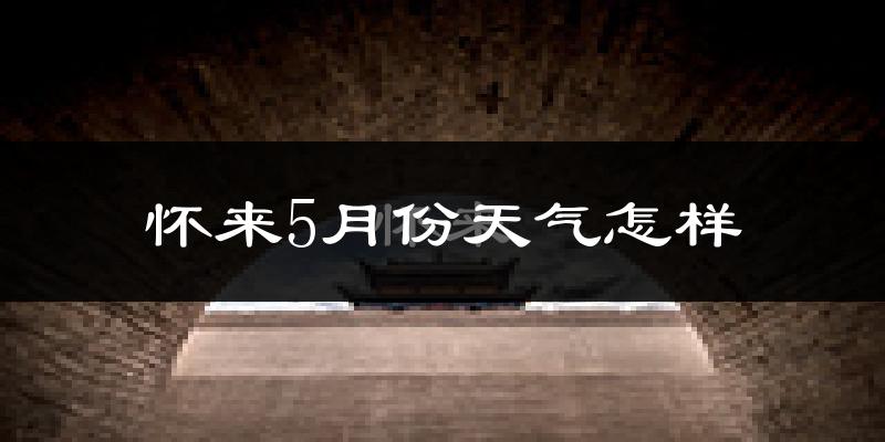 河北怀来5月份天气如何?很热吗?