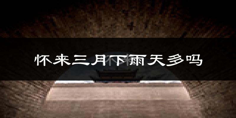 怀来三月下雨天多吗?怀来3月份降雨量多少?