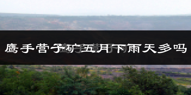 鹰手营子矿五月下雨天多吗?鹰手营子矿5月份降雨量多少?
