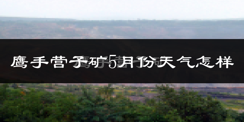 鹰手营子矿5月份天气怎样?鹰手营子矿五月冷不冷?