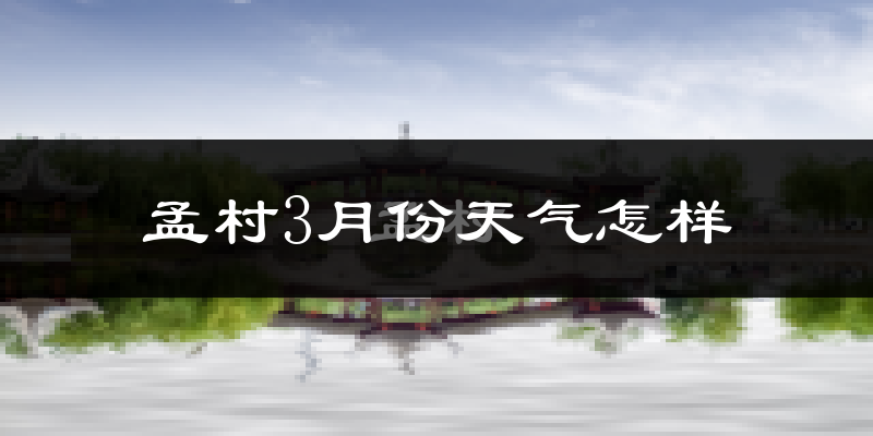 孟村回族自治县3月份天气如何?冷热变化大吗?