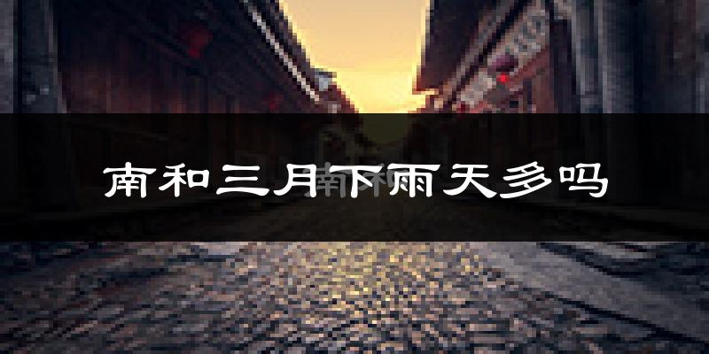南和三月下雨天多吗?南和3月份降雨量多少?