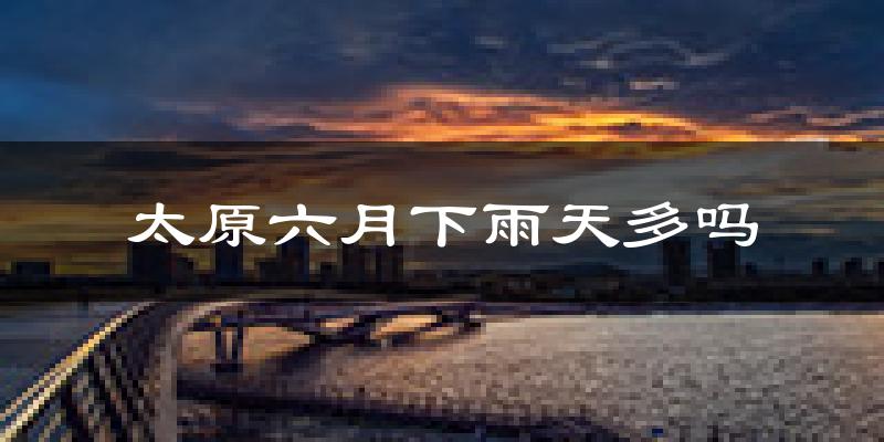太原六月下雨天多吗?太原6月份降雨量多少?