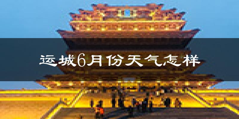 运城6月份天气如何?很热吗?