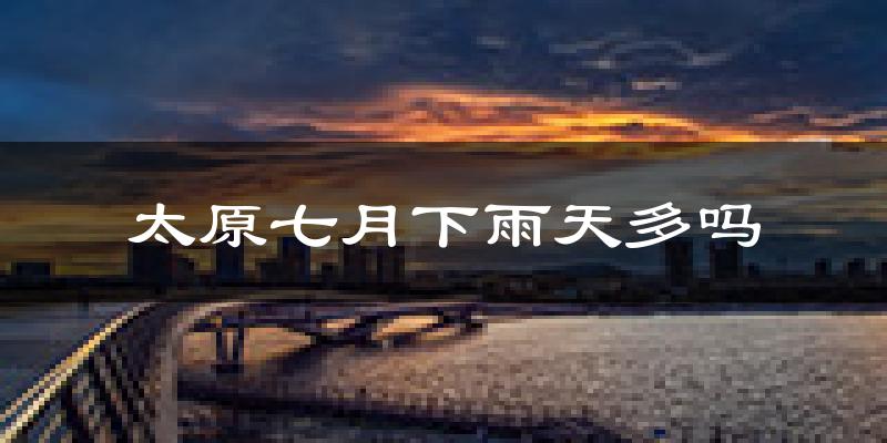 太原七月下雨天多吗?太原7月份降雨量多少?