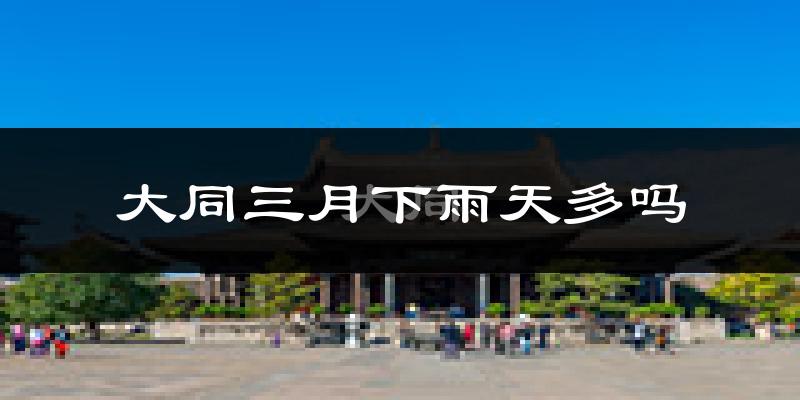 大同三月下雨天多吗?大同3月份降雨量多少?