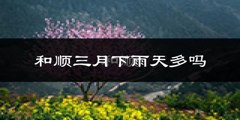 和顺三月下雨天多吗?和顺3月份降雨量多少?