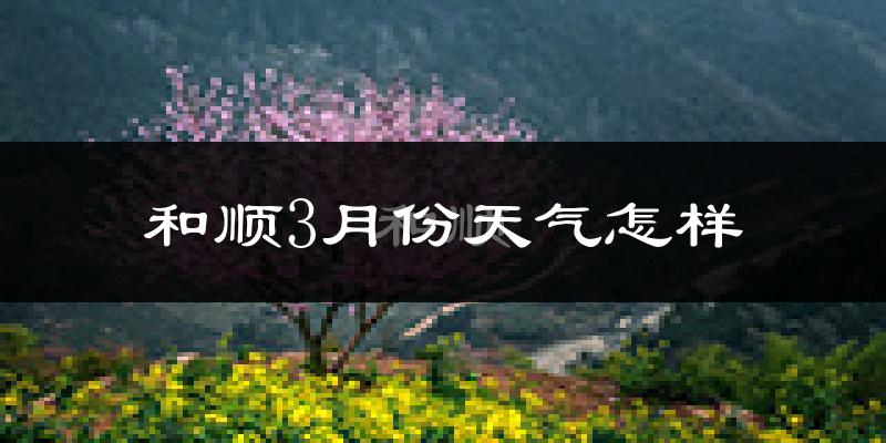 和顺县3月份天气如何?冷吗?