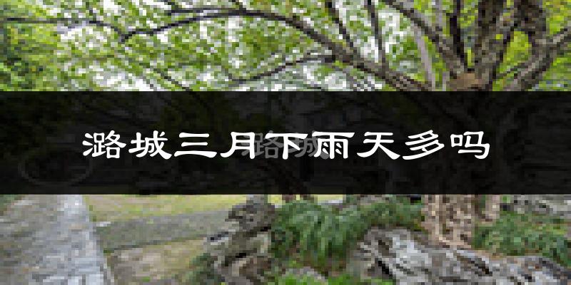 潞城三月下雨天多吗?潞城3月份降雨量多少?