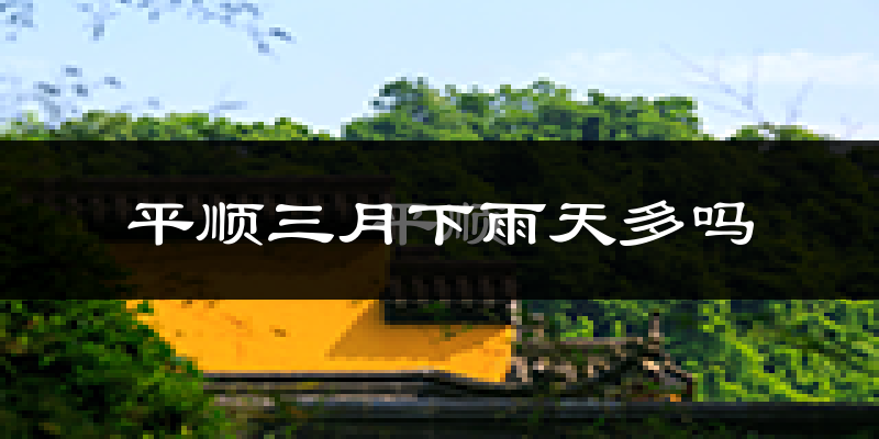 平顺三月下雨天多吗?平顺3月份降雨量多少?