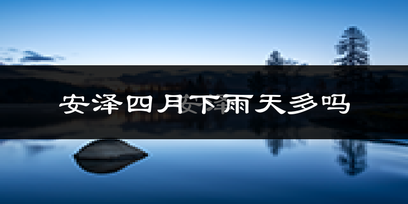 安泽四月下雨天多吗?安泽4月份降雨量多少?