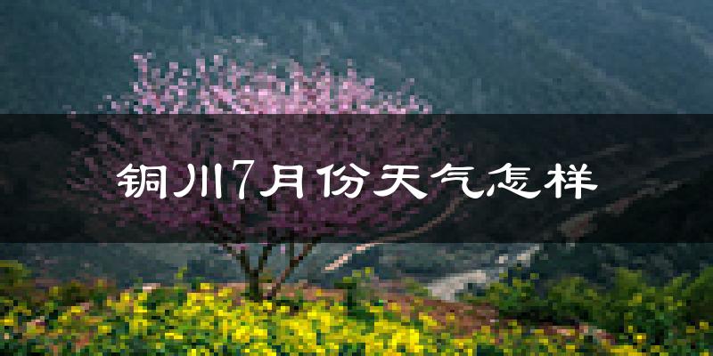 铜川市7月份天气如何?很热吗?