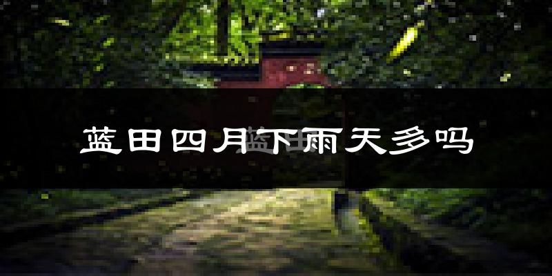 蓝田四月下雨天多吗?蓝田4月份降雨量多少?
