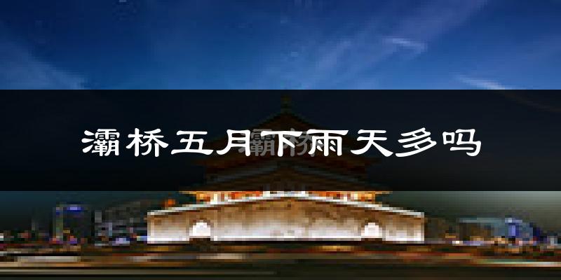 灞桥五月下雨天多吗?灞桥5月份降雨量多少?