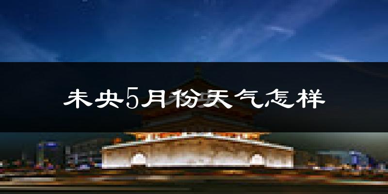 未央5月份天气怎样?未央五月冷不冷?