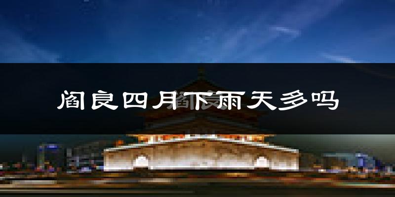 阎良四月下雨天多吗?阎良4月份降雨量多少?