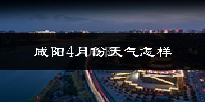 咸阳市4月份天气如何?冷热情况怎么样?