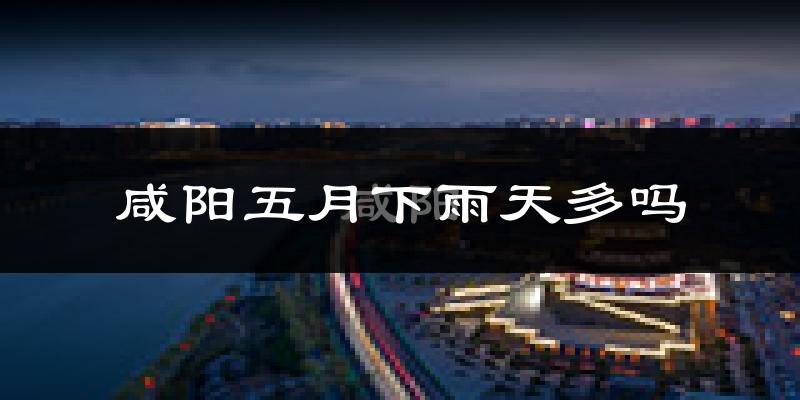 咸阳五月下雨天多吗?咸阳5月份降雨量多少?
