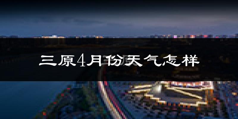 三原县4月份天气如何?冷热情况怎么样?