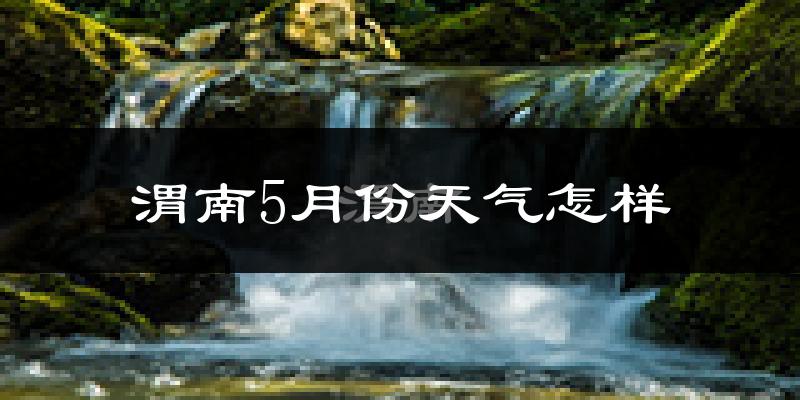 渭南5月天气如何?很热吗?