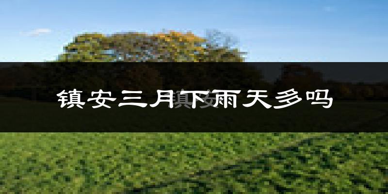 镇安三月下雨天多吗?镇安3月份降雨量多少?
