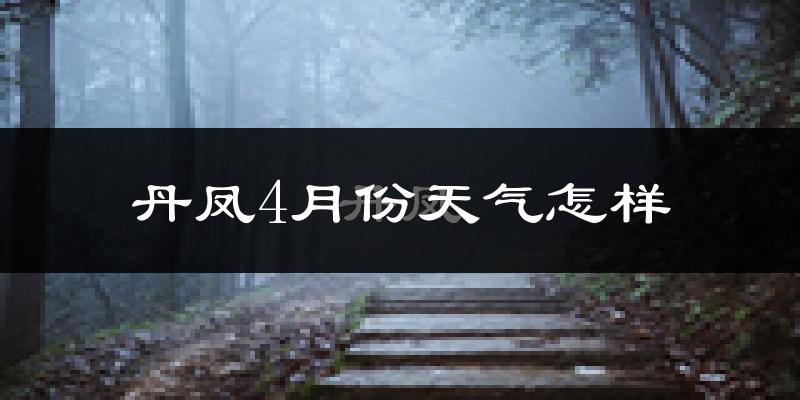 丹凤县4月份天气如何?冷热情况怎么样?