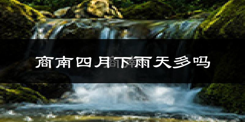 商南四月下雨天多吗?商南4月份降雨量多少?