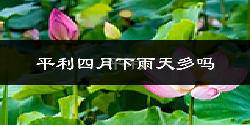 平利四月下雨天多吗?平利4月份降雨量多少?