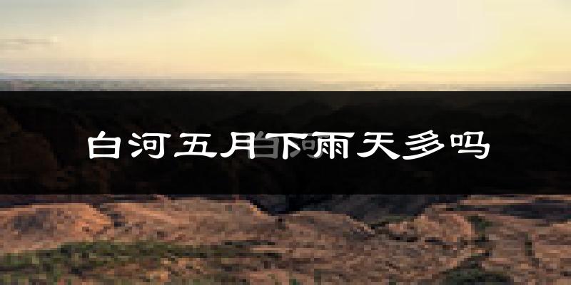 白河五月下雨天多吗?白河5月份降雨量多少?