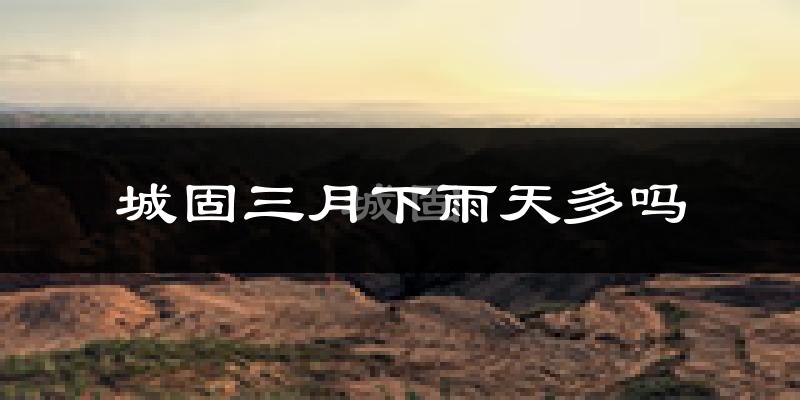 城固三月下雨天多吗?城固3月份降雨量多少?