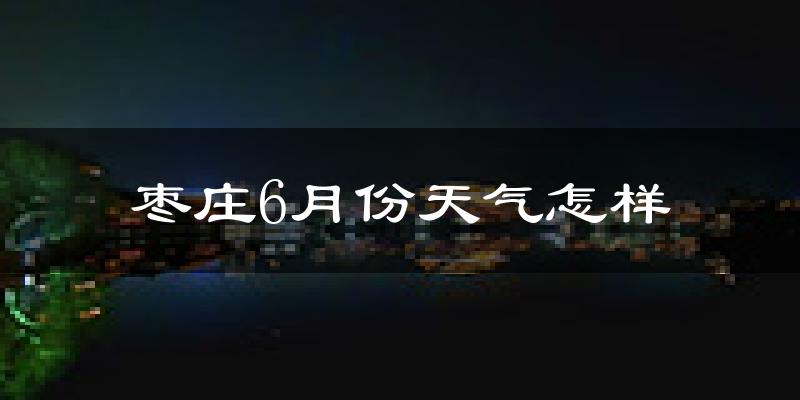 枣庄6月份天气如何?很热吗?