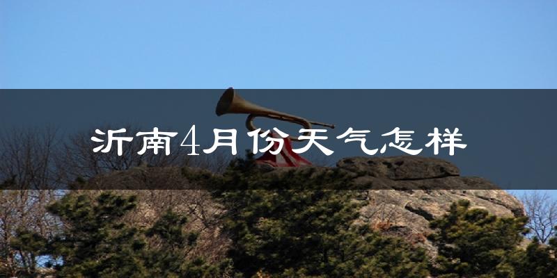 沂南县4月份天气如何?冷热情况怎么样?
