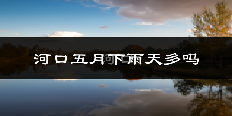 河口五月下雨天多吗?河口5月份降雨量多少?