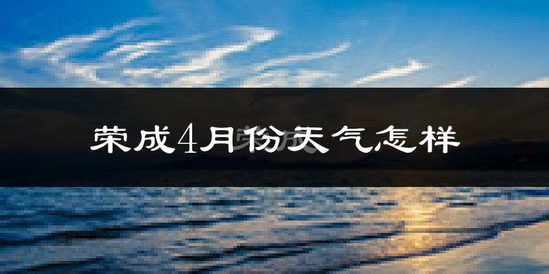 荣成市4月份天气如何?冷热情况怎么样?