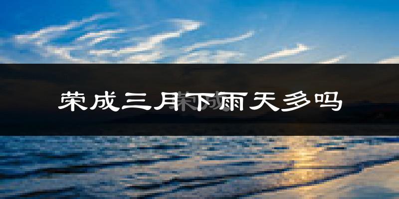 荣成三月下雨天多吗?荣成3月份降雨量多少?