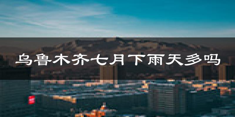 乌鲁木齐七月下雨天多吗?乌鲁木齐7月份降雨量多少?