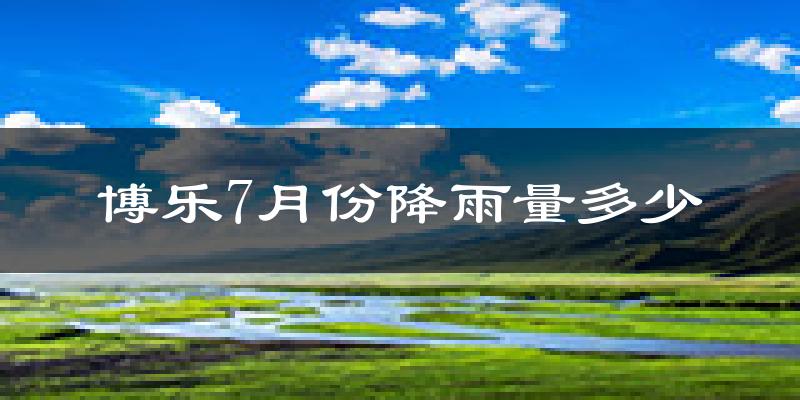 博乐7月份降雨量多少?博乐七月下雨多吗?