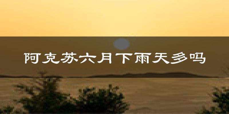 阿克苏六月下雨天多吗?阿克苏6月份降雨量多少?