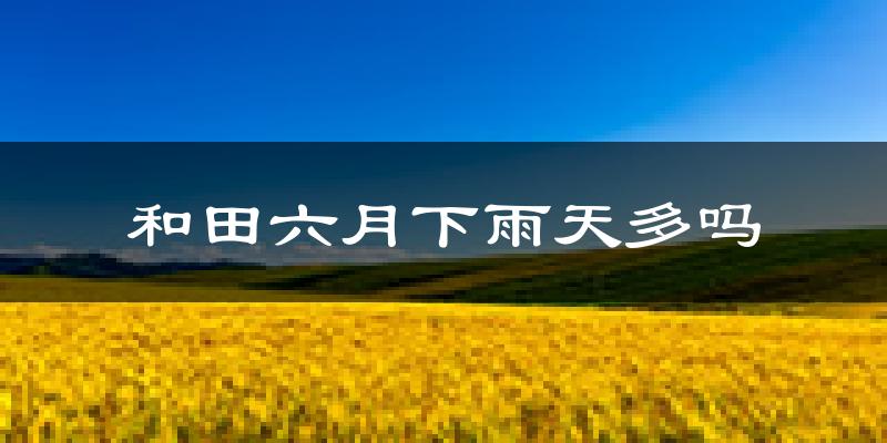 和田六月下雨天多吗?和田6月份降雨量多少?