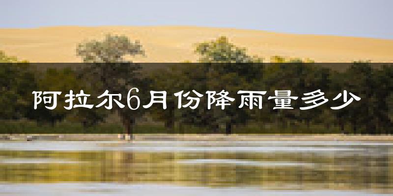 阿拉尔6月份降雨量多少?阿拉尔六月下雨多吗?