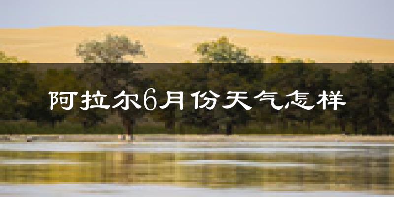 阿拉尔6月份天气如何?很热吗?