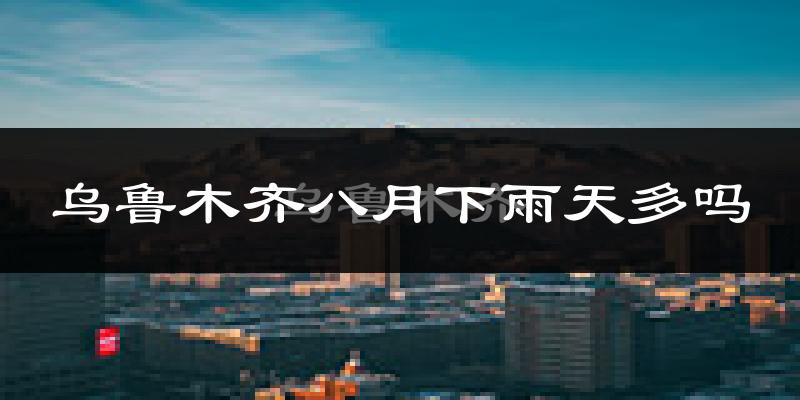 乌鲁木齐八月下雨天多吗?乌鲁木齐8月份降雨量多少?