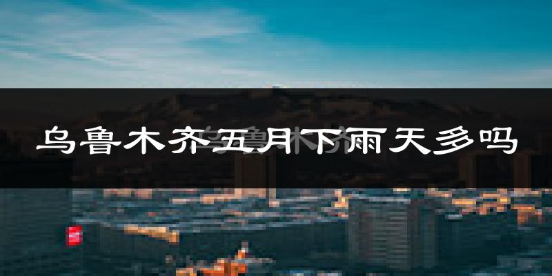 乌鲁木齐五月下雨天多吗?乌鲁木齐5月份降雨量多少?