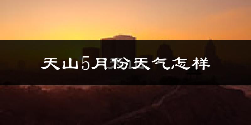 天山5月份天气怎样?天山五月冷吗?