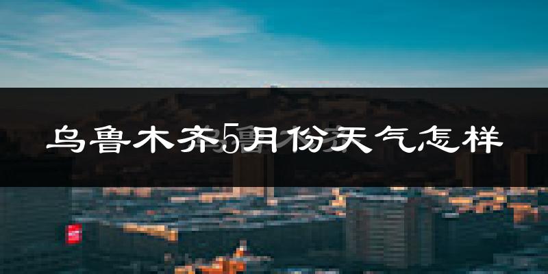 乌鲁木齐县5月份天气如何?很热吗?