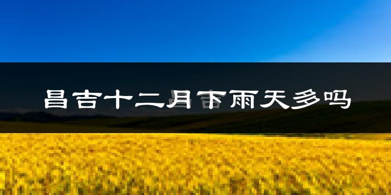 昌吉十二月下雨天多吗?昌吉12月份降雨量多少?