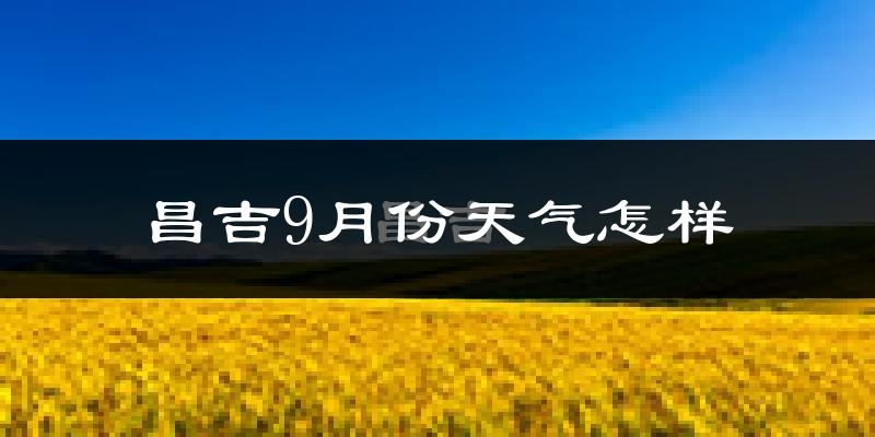 昌吉9月份天气怎样?昌吉九月热不热?