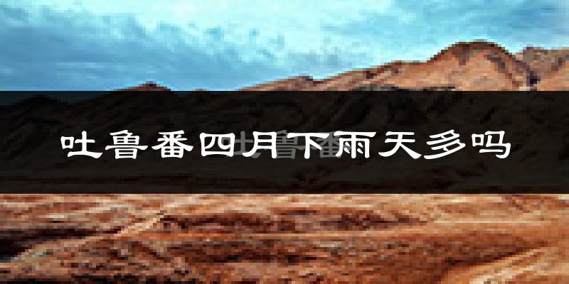 吐鲁番四月下雨天多吗?吐鲁番4月份降雨量多少?